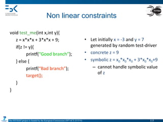 The FITTEST project is funded by the European Commission (FP7-ICT-257574) 	

Non linear constraints	
  
void	
  test_me(int	
  x,int	
  y){	
  
	
  z	
  =	
  x*x*x	
  +	
  3*x*x	
  +	
  9;	
  
	
  if(z	
  !=	
  y){	
  
	
   	
  prin•(“Good	
  branch”);	
  
	
  }	
  else	
  {	
  
	
   	
  prin•(“Bad	
  branch”);	
  
	
   	
  target();	
  
	
  }	
  
}	
  
	
   	
  	
  
•  Let	
  ini4ally	
  x	
  =	
  -­‐3	
  and	
  y	
  =	
  7	
  
generated	
  by	
  random	
  test-­‐driver	
  
•  concrete	
  z	
  =	
  9	
  
•  symbolic	
  z	
  =	
  x0*x0*x0	
  +	
  3*x0*x0+9	
  
–  cannot	
  handle	
  symbolic	
  value	
  
of	
  z	
  
115	

 