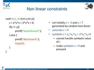 The FITTEST project is funded by the European Commission (FP7-ICT-257574) 	

Non linear constraints	
  
void	
  test_me(int	
  x,int	
  y){	
  
	
  z	
  =	
  x*x*x	
  +	
  3*x*x	
  +	
  9;	
  
	
  if(z	
  !=	
  y){	
  
	
   	
  prin•(“Good	
  branch”);	
  
	
  }	
  else	
  {	
  
	
   	
  prin•(“Bad	
  branch”);	
  
	
   	
  target();	
  
	
  }	
  
}	
  
	
   	
  	
  
•  Let	
  ini4ally	
  x	
  =	
  -­‐3	
  and	
  y	
  =	
  7	
  
generated	
  by	
  random	
  test-­‐driver	
  
•  concrete	
  z	
  =	
  9	
  
•  symbolic	
  z	
  =	
  x0*x0*x0	
  +	
  3*x0*x0+9	
  
–  cannot	
  handle	
  symbolic	
  value	
  
of	
  z	
  
–  make	
  symbolic	
  z	
  =	
  9	
  and	
  
proceed	
  
116	

 
