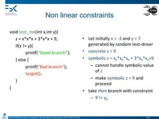 The FITTEST project is funded by the European Commission (FP7-ICT-257574) 	

Non linear constraints	
  
void	
  test_me(int	
  x,int	
  y){	
  
	
  z	
  =	
  x*x*x	
  +	
  3*x*x	
  +	
  9;	
  
	
  if(z	
  !=	
  y){	
  
	
   	
  prin•(“Good	
  branch”);	
  
	
  }	
  else	
  {	
  
	
   	
  prin•(“Bad	
  branch”);	
  
	
   	
  target();	
  
	
  }	
  
}	
  
	
   	
  	
  
•  Let	
  ini4ally	
  x	
  =	
  -­‐3	
  and	
  y	
  =	
  7	
  
generated	
  by	
  random	
  test-­‐driver	
  
•  concrete	
  z	
  =	
  9	
  
•  symbolic	
  z	
  =	
  x0*x0*x0	
  +	
  3*x0*x0+9	
  
–  cannot	
  handle	
  symbolic	
  value	
  
of	
  z	
  
–  make	
  symbolic	
  z	
  =	
  9	
  and	
  
proceed	
  
•  take	
  then	
  branch	
  with	
  constraint	
  	
  
–  9	
  !=	
  y0	
  
117	

 