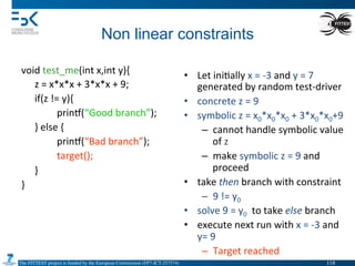 The FITTEST project is funded by the European Commission (FP7-ICT-257574) 	

Non linear constraints	
  
void	
  test_me(int	
  x,int	
  y){	
  
	
  z	
  =	
  x*x*x	
  +	
  3*x*x	
  +	
  9;	
  
	
  if(z	
  !=	
  y){	
  
	
   	
  prin•(“Good	
  branch”);	
  
	
  }	
  else	
  {	
  
	
   	
  prin•(“Bad	
  branch”);	
  
	
   	
  target();	
  
	
  }	
  
}	
  
	
   	
  	
  
•  Let	
  ini4ally	
  x	
  =	
  -­‐3	
  and	
  y	
  =	
  7	
  
generated	
  by	
  random	
  test-­‐driver	
  
•  concrete	
  z	
  =	
  9	
  
•  symbolic	
  z	
  =	
  x0*x0*x0	
  +	
  3*x0*x0+9	
  
–  cannot	
  handle	
  symbolic	
  value	
  
of	
  z	
  
–  make	
  symbolic	
  z	
  =	
  9	
  and	
  
proceed	
  
•  take	
  then	
  branch	
  with	
  constraint	
  	
  
–  9	
  !=	
  y0	
  
•  solve	
  9	
  =	
  y0	
  	
  to	
  take	
  else	
  branch	
  
•  execute	
  next	
  run	
  with	
  x	
  =	
  -­‐3	
  and	
  
y=	
  9	
  
–  Target	
  reached	
  
118	

 