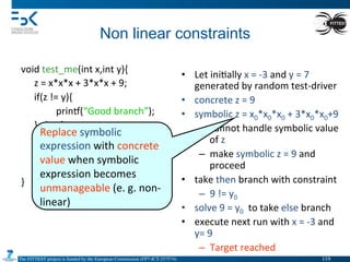 The FITTEST project is funded by the European Commission (FP7-ICT-257574) 	

Non linear constraints	
  
void	
  test_me(int	
  x,int	
  y){	
  
	
  z	
  =	
  x*x*x	
  +	
  3*x*x	
  +	
  9;	
  
	
  if(z	
  !=	
  y){	
  
	
   	
  prin•(“Good	
  branch”);	
  
	
  }	
  else	
  {	
  
	
   	
  prin•(“Bad	
  branch”);	
  
	
   	
  abort();	
  
	
  }	
  
}	
  
	
   	
  	
  
•  Let	
  ini4ally	
  x	
  =	
  -­‐3	
  and	
  y	
  =	
  7	
  
generated	
  by	
  random	
  test-­‐driver	
  
•  concrete	
  z	
  =	
  9	
  
•  symbolic	
  z	
  =	
  x0*x0*x0	
  +	
  3*x0*x0+9	
  
–  cannot	
  handle	
  symbolic	
  value	
  
of	
  z	
  
–  make	
  symbolic	
  z	
  =	
  9	
  and	
  
proceed	
  
•  take	
  then	
  branch	
  with	
  constraint	
  	
  
–  9	
  !=	
  y0	
  
•  solve	
  9	
  =	
  y0	
  	
  to	
  take	
  else	
  branch	
  
•  execute	
  next	
  run	
  with	
  x	
  =	
  -­‐3	
  and	
  
y=	
  9	
  
–  Target	
  reached	
  
Replace	
  symbolic	
  
expression	
  with	
  concrete	
  
value	
  when	
  symbolic	
  
expression	
  becomes	
  
unmanageable	
  (e.	
  g.	
  non-­‐
linear)	
  
119	

 