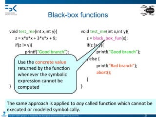 The FITTEST project is funded by the European Commission (FP7-ICT-257574) 	

Black-box functions	
  
void	
  test_me(int	
  x,int	
  y){	
  
	
  z	
  =	
  x*x*x	
  +	
  3*x*x	
  +	
  9;	
  
	
  if(z	
  !=	
  y){	
  
	
   	
  prin•(“Good	
  branch”);	
  
	
  }	
  else	
  {	
  
	
   	
  prin•(“Bad	
  branch”);	
  
	
   	
  abort();	
  
	
  }	
  
}	
  
	
   	
  	
  
void	
  test_me(int	
  x,int	
  y){	
  
	
  z	
  =	
  black_box_fun(x);	
  
	
  if(z	
  !=	
  y){	
  
	
   	
  prin•(“Good	
  branch”);	
  
	
  }	
  else	
  {	
  
	
   	
  prin•(“Bad	
  branch”);	
  
	
   	
  abort();	
  
	
  }	
  
}	
  
	
  
The	
  same	
  approach	
  is	
  applied	
  to	
  any	
  called	
  func4on	
  which	
  cannot	
  be	
  
executed	
  or	
  modeled	
  symbolically.	
  
Use	
  the	
  concrete	
  value	
  
returned	
  by	
  the	
  func4on	
  
whenever	
  the	
  symbolic	
  
expression	
  cannot	
  be	
  
computed	
  
121	

 