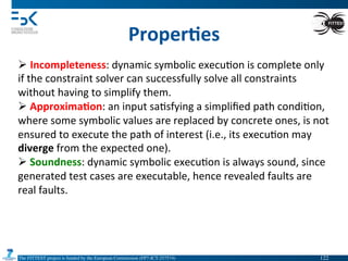 The FITTEST project is funded by the European Commission (FP7-ICT-257574) 	

Proper6es	
  
Ø Incompleteness:	
  dynamic	
  symbolic	
  execu4on	
  is	
  complete	
  only	
  
if	
  the	
  constraint	
  solver	
  can	
  successfully	
  solve	
  all	
  constraints	
  
without	
  having	
  to	
  simplify	
  them.	
  	
  
Ø 	
  Approxima6on:	
  an	
  input	
  sa4sfying	
  a	
  simpliﬁed	
  path	
  condi4on,	
  
where	
  some	
  symbolic	
  values	
  are	
  replaced	
  by	
  concrete	
  ones,	
  is	
  not	
  
ensured	
  to	
  execute	
  the	
  path	
  of	
  interest	
  (i.e.,	
  its	
  execu4on	
  may	
  
diverge	
  from	
  the	
  expected	
  one).	
  
Ø 	
  Soundness:	
  dynamic	
  symbolic	
  execu4on	
  is	
  always	
  sound,	
  since	
  
generated	
  test	
  cases	
  are	
  executable,	
  hence	
  revealed	
  faults	
  are	
  
real	
  faults.	
  
122	

 