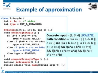 The FITTEST project is funded by the European Commission (FP7-ICT-257574) 	

Example	
  of	
  approxima6on	
  
class Triangle {
int a, b, c; // sides
int type = NOT_A_TRIANGLE;
Triangle(int a, int b, int c) {…}
void checkRightAngle() {
if (a*a + b*b == c*c)
type = RIGHT_ANGLE;
else if (b*b + c*c == a*a)
type = RIGHT_ANGLE;
else if (a*a + c*c == b*b)
type = RIGHT_ANGLE;
else type = SCALENE;
}
void computeTriangleType() {…}
boolean isTriangle() {…}
public static void main(String args[]) {…}
}
Concrete	
  input	
  =	
  (2,	
  3,	
  4)	
  [SCALENE]	
  
Path	
  condi6on	
  =	
  !	
  (a	
  <=	
  0	
  ||	
  b	
  <=	
  0	
  ||	
  
c	
  <=	
  0)	
  &&	
  !(a	
  +	
  b	
  <=	
  c	
  ||	
  a	
  +	
  c	
  <=	
  b	
  ||	
  
b	
  +	
  c	
  <=	
  a)	
  &&	
  !(a*a	
  +	
  b*b	
  ==	
  c*c)	
  
&&	
  !(b*b	
  +	
  c*c	
  ==	
  a*a)	
  &&	
  !(a*a	
  +	
  
c*c	
  ==	
  b*b)	
  	
  
123	

 