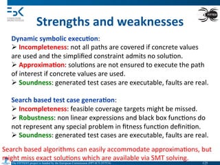 The FITTEST project is funded by the European Commission (FP7-ICT-257574) 	

Strengths	
  and	
  weaknesses	
  
Dynamic	
  symbolic	
  execu6on:	
  
Ø 	
  Incompleteness:	
  not	
  all	
  paths	
  are	
  covered	
  if	
  concrete	
  values	
  
are	
  used	
  and	
  the	
  simpliﬁed	
  constraint	
  admits	
  no	
  solu4on.	
  	
  
Ø 	
  Approxima6on:	
  solu4ons	
  are	
  not	
  ensured	
  to	
  execute	
  the	
  path	
  
of	
  interest	
  if	
  concrete	
  values	
  are	
  used.	
  
Ø 	
  Soundness:	
  generated	
  test	
  cases	
  are	
  executable,	
  faults	
  are	
  real.	
  
	
  
Search	
  based	
  test	
  case	
  genera6on:	
  
Ø 	
  Incompleteness:	
  feasible	
  coverage	
  targets	
  might	
  be	
  missed.	
  	
  
Ø 	
  Robustness:	
  non	
  linear	
  expressions	
  and	
  black	
  box	
  func4ons	
  do	
  
not	
  represent	
  any	
  special	
  problem	
  in	
  ﬁtness	
  func4on	
  deﬁni4on.	
  
Ø 	
  Soundness:	
  generated	
  test	
  cases	
  are	
  executable,	
  faults	
  are	
  real.	
  
Search	
  based	
  algorithms	
  can	
  easily	
  accommodate	
  approxima4ons,	
  but	
  	
  
might	
  miss	
  exact	
  solu4ons	
  which	
  are	
  available	
  via	
  SMT	
  solving.	
  
125	

 