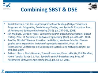 The FITTEST project is funded by the European Commission (FP7-ICT-257574) 	

Combining	
  SBST	
  &	
  DSE	
  
§  Kobi	
  Inkumsah,	
  Tao	
  Xie.	
  Improving	
  Structural	
  Tes(ng	
  of	
  Object-­‐Oriented	
  
Programs	
  via	
  Integra(ng	
  Evolu(onary	
  Tes(ng	
  and	
  Symbolic	
  Execu(on.	
  Proc.	
  
of	
  Automated	
  Somware	
  Engineering	
  (ASE),	
  pp.	
  297-­‐306,	
  2008.	
  	
  
§  Jan	
  Malburg,	
  Gordon	
  Fraser.	
  Combining	
  search-­‐based	
  and	
  constraint-­‐based	
  
tes(ng.	
  Proc.	
  of	
  Automated	
  Somware	
  Engineering	
  (ASE),	
  pp.	
  436-­‐439,	
  2011.	
  
§  Tao	
  Xie,	
  Nikolai	
  Tillmann,	
  Jonathan	
  de	
  Halleux,	
  Wolfram	
  Schulte.	
  Fitness-­‐
guided	
  path	
  explora(on	
  in	
  dynamic	
  symbolic	
  execu(on.	
  Proc.	
  of	
  the	
  
Interna4onal	
  Conference	
  on	
  Dependable	
  Systems	
  and	
  Networks	
  (DSN),	
  pp.	
  
359-­‐368,	
  2009.	
  
§  Arthur	
  I.	
  Baars,	
  Mark	
  Harman,	
  Youssef	
  Hassoun,	
  Kiran	
  Lakho4a,	
  Phil	
  McMinn,	
  
Paolo	
  Tonella,	
  Tanja	
  E.	
  J.	
  Vos.	
  Symbolic	
  search-­‐based	
  tes(ng.	
  Proc.	
  of	
  
Automated	
  Somware	
  Engineering	
  (ASE),	
  pp.	
  53-­‐62,	
  2011.	
  
126	

 