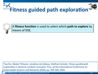The FITTEST project is funded by the European Commission (FP7-ICT-257574) 	

Fitness	
  guided	
  path	
  explora6on	
  
A	
  ﬁtness	
  func6on	
  is	
  used	
  to	
  select	
  which	
  path	
  to	
  explore	
  by	
  
means	
  of	
  DSE.	
  
Tao	
  Xie,	
  Nikolai	
  Tillmann,	
  Jonathan	
  de	
  Halleux,	
  Wolfram	
  Schulte.	
  Fitness-­‐guided	
  path	
  
explora(on	
  in	
  dynamic	
  symbolic	
  execu(on.	
  Proc.	
  of	
  the	
  Interna4onal	
  Conference	
  on	
  
Dependable	
  Systems	
  and	
  Networks	
  (DSN),	
  pp.	
  359-­‐368,	
  2009.	
  
132	

 