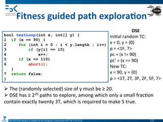 The FITTEST project is funded by the European Commission (FP7-ICT-257574) 	

Fitness	
  guided	
  path	
  explora6on	
  
bool testLoop(int x, int[] y) {
1 if (x == 90) {
2 for (int i = 0 ; i < y.length ; i++)
3 if (y[i] == 15)
4 x++;
5 if (x == 110)
6 abort();
}
7 return false;
}
Ø 	
  The	
  (randomly	
  selected)	
  size	
  of	
  y	
  must	
  be	
  ≥	
  20.	
  
Ø 	
  DSE	
  has	
  ≥	
  220	
  paths	
  to	
  explore,	
  among	
  which	
  only	
  a	
  small	
  frac4on	
  
contain	
  exactly	
  twenty	
  3T,	
  which	
  is	
  required	
  to	
  make	
  5	
  true.	
  
DSE	
  
Ini4al	
  random	
  TC:	
  	
  
x	
  =	
  0,	
  y	
  =	
  {0}	
  
p	
  =	
  <1F,	
  7>	
  
pc	
  =	
  (x	
  !=	
  90)	
  
pc’	
  =	
  (x	
  ==	
  90)	
  
New	
  TC:	
  
x	
  =	
  90,	
  y	
  =	
  {0}	
  
p	
  =	
  <1T,	
  2T,	
  3F,	
  2F,	
  5F,	
  7>	
  
133	

 