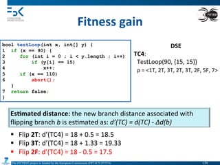The FITTEST project is funded by the European Commission (FP7-ICT-257574) 	

Fitness	
  gain	
  
bool testLoop(int x, int[] y) {
1 if (x == 90) {
2 for (int i = 0 ; i < y.length ; i++)
3 if (y[i] == 15)
4 x++;
5 if (x == 110)
6 abort();
}
7 return false;
}
DSE	
  
TC4:	
  
	
  	
  TestLoop(90,	
  {15,	
  15})	
  
	
  	
  p	
  =	
  <1T,	
  2T,	
  3T,	
  2T,	
  3T,	
  2F,	
  5F,	
  7>	
  
Es6mated	
  distance:	
  the	
  new	
  branch	
  distance	
  associated	
  with	
  
ﬂipping	
  branch	
  b	
  is	
  es4mated	
  as:	
  d’(TC)	
  =	
  d(TC)	
  -­‐	
  ∆d(b)	
  
§  Flip	
  2T:	
  d’(TC4)	
  =	
  18	
  +	
  0.5	
  =	
  18.5	
  
§  Flip	
  3T:	
  d’(TC4)	
  =	
  18	
  +	
  1.33	
  =	
  19.33	
  
§  Flip	
  2F:	
  d’(TC4)	
  =	
  18	
  -­‐	
  0.5	
  =	
  17.5	
  
139	

 