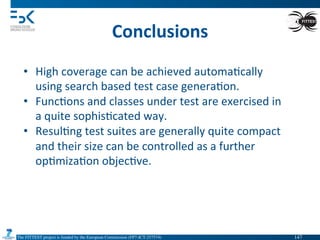 The FITTEST project is funded by the European Commission (FP7-ICT-257574) 	

Conclusions	
  
•  High	
  coverage	
  can	
  be	
  achieved	
  automa4cally	
  
using	
  search	
  based	
  test	
  case	
  genera4on.	
  
•  Func4ons	
  and	
  classes	
  under	
  test	
  are	
  exercised	
  in	
  
a	
  quite	
  sophis4cated	
  way.	
  
•  Resul4ng	
  test	
  suites	
  are	
  generally	
  quite	
  compact	
  
and	
  their	
  size	
  can	
  be	
  controlled	
  as	
  a	
  further	
  
op4miza4on	
  objec4ve.	
  
147	

 