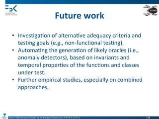The FITTEST project is funded by the European Commission (FP7-ICT-257574) 	

Future	
  work	
  
•  Inves4ga4on	
  of	
  alterna4ve	
  adequacy	
  criteria	
  and	
  
tes4ng	
  goals	
  (e.g.,	
  non-­‐func4onal	
  tes4ng).	
  
•  Automa4ng	
  the	
  genera4on	
  of	
  likely	
  oracles	
  (i.e.,	
  
anomaly	
  detectors),	
  based	
  on	
  invariants	
  and	
  
temporal	
  proper4es	
  of	
  the	
  func4ons	
  and	
  classes	
  
under	
  test.	
  
•  Further	
  empirical	
  studies,	
  especially	
  on	
  combined	
  
approaches.	
  
148	

 