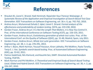 The FITTEST project is funded by the European Commission (FP7-ICT-257574) 	

References	
  
§  Shaukat	
  Ali,	
  Lionel	
  C.	
  Briand,	
  Hadi	
  Hemma4,	
  Rajwinder	
  Kaur	
  Panesar-­‐Walawege:	
  A	
  
Systema(c	
  Review	
  of	
  the	
  Applica(on	
  and	
  Empirical	
  Inves(ga(on	
  of	
  Search-­‐Based	
  Test	
  Case	
  
Genera(on.	
  IEEE	
  Transac4ons	
  on	
  Somware	
  Engineering,	
  vol.	
  36	
  n.	
  6,	
  pp.	
  742-­‐762,	
  2010.	
  
§  Andrea	
  Arcuri,	
  Muhammad	
  Zohaib	
  Z.	
  Iqbal,	
  Lionel	
  C.	
  Briand:	
  Formal	
  analysis	
  of	
  the	
  
eﬀec(veness	
  and	
  predictability	
  of	
  random	
  tes(ng.	
  ISSTA,	
  pp.	
  219-­‐230,	
  2010.	
  
§  Gordon	
  Fraser,	
  Andrea	
  Arcuri:	
  It	
  is	
  Not	
  the	
  Length	
  That	
  Ma`ers,	
  It	
  is	
  How	
  You	
  Control	
  It.	
  
Proc.	
  of	
  the	
  Interna4onal	
  Conference	
  on	
  Somware	
  Tes4ng	
  (ICST),	
  pp.	
  150-­‐159,	
  2011.	
  
§  Gordon	
  Fraser,	
  Andrea	
  Arcuri,	
  Evolu(onary	
  genera(on	
  of	
  whole	
  test	
  suites.	
  Proc.	
  of	
  the	
  
Interna4onal	
  Conf.	
  on	
  the	
  Quality	
  of	
  Somware	
  (QSIC),	
  pp.	
  31-­‐40,	
  Madrid,	
  Spain,	
  July	
  2011.	
  
§  Gordon	
  Fraser,	
  Andrea	
  Arcuri,	
  Whole	
  test	
  suite	
  genera(on.	
  IEEE	
  Transac4ons	
  on	
  Somware	
  
Engineering,	
  vol.	
  38,	
  n.	
  2,	
  pp.	
  276-­‐291,	
  2013.	
  
§  Arthur	
  I.	
  Baars,	
  Mark	
  Harman,	
  Youssef	
  Hassoun,	
  Kiran	
  Lakho4a,	
  Phil	
  McMinn,	
  Paolo	
  Tonella,	
  
Tanja	
  E.	
  J.	
  Vos.	
  Symbolic	
  search-­‐based	
  tes(ng.	
  Proc.	
  of	
  Automated	
  Somware	
  Engineering	
  
(ASE),	
  pp.	
  53-­‐62,	
  2011.	
  
§  Patrice	
  Godefroid,	
  Nils	
  Klarlund,	
  and	
  Koushik	
  Sen,	
  DART:	
  Directed	
  Automated	
  Random	
  
Tes4ng,	
  PLDI’05.	
  
§  Mark	
  Harman	
  and	
  Phil	
  McMinn.	
  A	
  Theore(cal	
  and	
  Empirical	
  Study	
  of	
  Search	
  Based	
  Tes(ng:	
  
Local,	
  Global	
  and	
  Hybrid	
  Search.	
  IEEE	
  Transac4ons	
  on	
  Somware	
  Engineering,	
  vol.	
  36,	
  n.	
  2,	
  pp.	
  
226-­‐247,	
  2010.	
  
149	

 