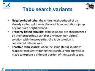 The FITTEST project is funded by the European Commission (FP7-ICT-257574) 	

Tabu	
  search	
  variants	
  
•  Neighborhood	
  tabu:	
  the	
  en4re	
  neighborhood	
  of	
  an	
  
already	
  visited	
  solu4on	
  is	
  declared	
  tabu;	
  muta4ons	
  jump	
  
beyond	
  such	
  neighborhood.	
  
•  Property	
  based	
  tabu	
  list:	
  tabu	
  solu4ons	
  are	
  characterized	
  
by	
  their	
  proper4es,	
  such	
  that	
  any	
  (even	
  non	
  visited)	
  
solu4on	
  with	
  the	
  proper4es	
  of	
  a	
  tabu	
  solu4on	
  is	
  
considered	
  tabu	
  as	
  well.	
  
•  Reac6ve	
  tabu	
  search:	
  when	
  the	
  same	
  (tabu)	
  solu4ons	
  
reappear	
  frequently	
  during	
  the	
  search,	
  a	
  random	
  walk	
  is	
  
made	
  to	
  explore	
  a	
  diﬀerent	
  por4on	
  of	
  the	
  search	
  space.	
  
15	

 