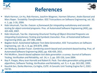 The FITTEST project is funded by the European Commission (FP7-ICT-257574) 	

References	
  
§  Mark	
  Harman,	
  Lin	
  Hu,	
  Rob	
  Hierons,	
  Joachim	
  Wegener,	
  Harmen	
  Sthamer,	
  Andre	
  Baresel	
  and	
  
Marc	
  Roper.	
  Testability	
  Transforma(on.	
  IEEE	
  Transac4ons	
  on	
  Somware	
  Engineering,	
  vol.	
  30,	
  
n.	
  1,	
  pp.	
  3-­‐16,	
  2004.	
  
§  Kobi	
  Inkumsah,	
  Tao	
  Xie.	
  Evacon:	
  a	
  framework	
  for	
  integra(ng	
  evolu(onary	
  and	
  concolic	
  
tes(ng	
  for	
  object-­‐oriented	
  programs.	
  Proc.	
  of	
  Automated	
  Somware	
  Engineering	
  (ASE),	
  pp.	
  
425-­‐428,	
  2007.	
  
§  Kobi	
  Inkumsah,	
  Tao	
  Xie.	
  Improving	
  Structural	
  Tes(ng	
  of	
  Object-­‐Oriented	
  Programs	
  via	
  
Integra(ng	
  Evolu(onary	
  Tes(ng	
  and	
  Symbolic	
  Execu(on.	
  Proc.	
  of	
  Automated	
  Somware	
  
Engineering	
  (ASE),	
  pp.	
  297-­‐306,	
  2008.	
  	
  
§  Bogdan	
  Korel:	
  Automated	
  SoDware	
  Test	
  Data	
  Genera(on,	
  IEEE	
  Transac4ons	
  on	
  Somware	
  
Engineering,	
  vol.	
  16,	
  n.	
  8,	
  pp.	
  870-­‐879,	
  1990.	
  
§  Jan	
  Malburg,	
  Gordon	
  Fraser.	
  Combining	
  search-­‐based	
  and	
  constraint-­‐based	
  tes(ng.	
  Proc.	
  of	
  
Automated	
  Somware	
  Engineering	
  (ASE),	
  pp.	
  436-­‐439,	
  2011.	
  
§  Phil	
  McMinn,	
  Search-­‐based	
  soDware	
  test	
  data	
  genera(on:	
  a	
  survey.	
  Journal	
  of	
  Somware	
  
Tes4ng,	
  Veriﬁca4on	
  and	
  Reliability,	
  vol.	
  14,	
  n.	
  2,	
  pp.	
  105-­‐156,	
  June	
  2004.	
  
§  Roy	
  P.	
  Pargas,	
  Mary	
  Jean	
  Harrold	
  and	
  Robert	
  R.	
  Peck:	
  Test-­‐data	
  genera(on	
  using	
  gene(c	
  
algorithms,	
  Somware	
  Tes4ng,	
  Veriﬁca4on	
  and	
  Reliability,	
  vol.	
  9,	
  n.	
  4,	
  pp.	
  263-­‐282,	
  1999.	
  
§  Koushik	
  Sen,	
  Darko	
  Marinov,	
  Cul	
  Agha,	
  CUTE:	
  A	
  Concolic	
  Unit	
  Tes4ng	
  Engine	
  for	
  C,	
  ESEC-­‐
FSE’05.	
  
150	

 