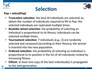 The FITTEST project is funded by the European Commission (FP7-ICT-257574) 	

Selec6on	
  
Pop	
  =	
  select(Pop)	
  
•  Trunca6on	
  selec6on:	
  the	
  best	
  M	
  individuals	
  are	
  selected;	
  to	
  
obtain	
  the	
  number	
  of	
  individuals	
  required	
  to	
  ﬁll-­‐in	
  Pop,	
  the	
  
selected	
  individuals	
  are	
  replicated	
  mul4ple	
  4mes.	
  
•  RouleQe	
  wheel	
  selec6on:	
  the	
  probability	
  of	
  selec4ng	
  an	
  
individual	
  is	
  propor4onal	
  to	
  its	
  ﬁtness;	
  individuals	
  can	
  be	
  
selected	
  mul4ple	
  4mes.	
  
•  Tournament	
  selec6on:	
  T	
  individuals	
  (e.g.,	
  2)	
  are	
  randomly	
  
selected	
  and	
  compared	
  (according	
  to	
  their	
  ﬁtness);	
  the	
  winner	
  
is	
  inserted	
  into	
  the	
  new	
  popula4on.	
  
•  Ordered	
  selec6on:	
  the	
  probability	
  of	
  selec4ng	
  an	
  individual	
  is	
  
propor4onal	
  to	
  its	
  posi4on	
  in	
  the	
  list	
  of	
  all	
  individuals	
  ranked	
  by	
  
increasing	
  ﬁtness.	
  
•  Eli6sm:	
  at	
  least	
  one	
  copy	
  of	
  the	
  best	
  individual(s)	
  is	
  propagated	
  
to	
  the	
  next	
  genera4on.	
  
18	

 