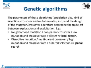 The FITTEST project is funded by the European Commission (FP7-ICT-257574) 	

Gene6c	
  algorithms	
  
The	
  parameters	
  of	
  these	
  algorithms	
  (popula4on	
  size,	
  kind	
  of	
  
selec4on,	
  crossover	
  and	
  muta4on	
  rates,	
  etc.)	
  and	
  the	
  design	
  
of	
  the	
  muta4on/crossover	
  operators	
  determine	
  the	
  trade-­‐oﬀ	
  
between	
  explora4on	
  and	
  exploita4on.	
  E.g.:	
  
•  Neighborhood	
  muta4on	
  /	
  two-­‐parent	
  crossover	
  /	
  low	
  
muta4on	
  and	
  crossover	
  rate	
  /	
  eli4sm	
  =>	
  local	
  search.	
  
•  Disrup4ve	
  muta4on	
  /	
  mul4-­‐parent	
  crossover	
  /	
  high	
  
muta4on	
  and	
  crossover	
  rate	
  /	
  ordered	
  selec4on	
  =>	
  global	
  
search.	
  
20	

 