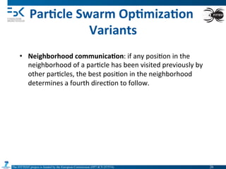 The FITTEST project is funded by the European Commission (FP7-ICT-257574) 	

Par6cle	
  Swarm	
  Op6miza6on	
  
Variants	
  
•  Neighborhood	
  communica6on:	
  if	
  any	
  posi4on	
  in	
  the	
  
neighborhood	
  of	
  a	
  par4cle	
  has	
  been	
  visited	
  previously	
  by	
  
other	
  par4cles,	
  the	
  best	
  posi4on	
  in	
  the	
  neighborhood	
  
determines	
  a	
  fourth	
  direc4on	
  to	
  follow.	
  
26	

 