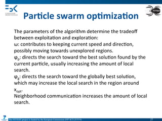 The FITTEST project is funded by the European Commission (FP7-ICT-257574) 	

Par6cle	
  swarm	
  op6miza6on	
  
The	
  parameters	
  of	
  the	
  algorithm	
  determine	
  the	
  tradeoﬀ	
  
between	
  exploita4on	
  and	
  explora4on:	
  
ω:	
  contributes	
  to	
  keeping	
  current	
  speed	
  and	
  direc4on,	
  
possibly	
  moving	
  towards	
  unexplored	
  regions.	
  
ϕp:	
  directs	
  the	
  search	
  toward	
  the	
  best	
  solu4on	
  found	
  by	
  the	
  
current	
  par4cle,	
  usually	
  increasing	
  the	
  amount	
  of	
  local	
  
search.	
  
ϕg:	
  directs	
  the	
  search	
  toward	
  the	
  globally	
  best	
  solu4on,	
  
which	
  may	
  increase	
  the	
  local	
  search	
  in	
  the	
  region	
  around	
  
xopt.	
  
Neighborhood	
  communica4on	
  increases	
  the	
  amount	
  of	
  local	
  
search.	
  
27	

 
