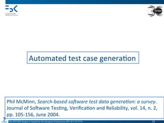 The FITTEST project is funded by the European Commission (FP7-ICT-257574) 	

Automated	
  test	
  case	
  genera4on	
  
Phil	
  McMinn,	
  Search-­‐based	
  soDware	
  test	
  data	
  genera(on:	
  a	
  survey.	
  
Journal	
  of	
  Somware	
  Tes4ng,	
  Veriﬁca4on	
  and	
  Reliability,	
  vol.	
  14,	
  n.	
  2,	
  
pp.	
  105-­‐156,	
  June	
  2004.	
  
28	

 
