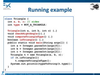 The FITTEST project is funded by the European Commission (FP7-ICT-257574) 	

Running	
  example	
  
class Triangle {
int a, b, c; // sides
int type = NOT_A_TRIANGLE;
Triangle(int a, int b, int c) {…}
void checkRightAngle(){…}
void computeTriangleType() {…}
boolean isTriangle() {…}
public static void main(String args[]) {
int a = Integer.parseInt(args[0]);
int b = Integer.parseInt(args[1]);
int c = Integer.parseInt(args[2]);
Triangle t = new Triangle(a, b, c);
if (t.isTriangle())
t.computeTriangleType();
System.out.println(typeToString(t.type));
}
}
29	

 
