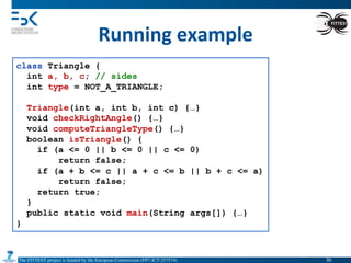 The FITTEST project is funded by the European Commission (FP7-ICT-257574) 	

Running	
  example	
  
class Triangle {
int a, b, c; // sides
int type = NOT_A_TRIANGLE;
Triangle(int a, int b, int c) {…}
void checkRightAngle() {…}
void computeTriangleType() {…}
boolean isTriangle() {
if (a <= 0 || b <= 0 || c <= 0)
return false;
if (a + b <= c || a + c <= b || b + c <= a)
return false;
return true;
}
public static void main(String args[]) {…}
}
30	

 