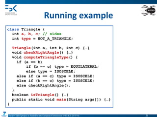 The FITTEST project is funded by the European Commission (FP7-ICT-257574) 	

Running	
  example	
  
class Triangle {
int a, b, c; // sides
int type = NOT_A_TRIANGLE;
Triangle(int a, int b, int c) {…}
void checkRightAngle() {…}
void computeTriangleType() {
if (a == b)
if (b == c) type = EQUILATERAL;
else type = ISOSCELE;
else if (a == c) type = ISOSCELE;
else if (b == c) type = ISOSCELE;
else checkRightAngle();
}
boolean isTriangle() {…}
public static void main(String args[]) {…}
}
31	

 
