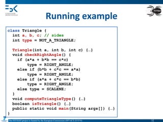 The FITTEST project is funded by the European Commission (FP7-ICT-257574) 	

Running	
  example	
  
class Triangle {
int a, b, c; // sides
int type = NOT_A_TRIANGLE;
Triangle(int a, int b, int c) {…}
void checkRightAngle() {
if (a*a + b*b == c*c)
type = RIGHT_ANGLE;
else if (b*b + c*c == a*a)
type = RIGHT_ANGLE;
else if (a*a + c*c == b*b)
type = RIGHT_ANGLE;
else type = SCALENE;
}
void computeTriangleType() {…}
boolean isTriangle() {…}
public static void main(String args[]) {…}
}
32	

 