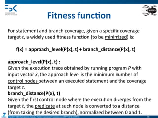 The FITTEST project is funded by the European Commission (FP7-ICT-257574) 	

Fitness	
  func6on	
  
For	
  statement	
  and	
  branch	
  coverage,	
  given	
  a	
  speciﬁc	
  coverage	
  
target	
  t,	
  a	
  widely	
  used	
  ﬁtness	
  func4on	
  (to	
  be	
  minimized)	
  is:	
  
f(x)	
  =	
  approach_level(P(x),	
  t)	
  +	
  branch_distance(P(x),	
  t)	
  
approach_level(P(x),	
  t)	
  :	
  
Given	
  the	
  execu4on	
  trace	
  obtained	
  by	
  running	
  program	
  P	
  with	
  
input	
  vector	
  x,	
  the	
  approach	
  level	
  is	
  the	
  minimum	
  number	
  of	
  
control	
  nodes	
  between	
  an	
  executed	
  statement	
  and	
  the	
  coverage	
  
target	
  t.	
  
branch_distance(P(x),	
  t)	
  
Given	
  the	
  ﬁrst	
  control	
  node	
  where	
  the	
  execu4on	
  diverges	
  from	
  the	
  
target	
  t,	
  the	
  predicate	
  at	
  such	
  node	
  is	
  converted	
  to	
  a	
  distance	
  
(from	
  taking	
  the	
  desired	
  branch),	
  normalized	
  between	
  0	
  and	
  1.	
  
36	

 