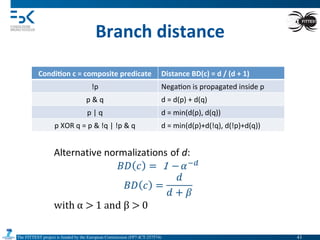 The FITTEST project is funded by the European Commission (FP7-ICT-257574) 	

Branch	
  distance	
  
Condi6on	
  c	
  =	
  composite	
  predicate	
   Distance	
  BD(c)	
  =	
  d	
  /	
  (d	
  +	
  1)	
  
!p	
   Nega4on	
  is	
  propagated	
  inside	
  p	
  
p	
  &	
  q	
   d	
  =	
  d(p)	
  +	
  d(q)	
  
p	
  |	
  q	
   d	
  =	
  min(d(p),	
  d(q))	
  
p	
  XOR	
  q	
  =	
  p	
  &	
  !q	
  |	
  !p	
  &	
  q	
   d	
  =	
  min(d(p)+d(!q),	
  d(!p)+d(q))	
  
41	

 