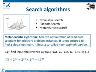 The FITTEST project is funded by the European Commission (FP7-ICT-257574) 	

Search	
  algorithms	
  
•  Exhaus4ve	
  search	
  
•  Random	
  search	
  
•  Metaheuris4c	
  search	
  
Metaheuris6c	
  algorithm:	
  itera4ve	
  op4miza4on	
  of	
  candidate	
  
solu4ons	
  for	
  arbitrary	
  problem	
  instances.	
  It	
  is	
  not	
  ensured	
  to	
  
ﬁnd	
  a	
  global	
  op4mum,	
  it	
  ﬁnds	
  a	
  so-­‐called	
  near-­‐op(mal	
  solu(on.
5	

 