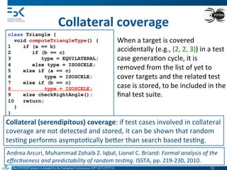 The FITTEST project is funded by the European Commission (FP7-ICT-257574) 	

Collateral	
  coverage	
  
class Triangle {
void computeTriangleType() {
1 if (a == b)
2 if (b == c)
3 type = EQUILATERAL;
4 else type = ISOSCELE;
5 else if (a == c)
6 type = ISOSCELE;
7 else if (b == c)
8 type = ISOSCELE;
9 else checkRightAngle();
10 return;
}
}
When	
  a	
  target	
  is	
  covered	
  
accidentally	
  (e.g.,	
  (2,	
  2,	
  3))	
  in	
  a	
  test	
  
case	
  genera4on	
  cycle,	
  it	
  is	
  
removed	
  from	
  the	
  list	
  of	
  yet	
  to	
  
cover	
  targets	
  and	
  the	
  related	
  test	
  
case	
  is	
  stored,	
  to	
  be	
  included	
  in	
  the	
  
ﬁnal	
  test	
  suite.	
  
Andrea	
  Arcuri,	
  Muhammad	
  Zohaib	
  Z.	
  Iqbal,	
  Lionel	
  C.	
  Briand:	
  Formal	
  analysis	
  of	
  the	
  
eﬀec(veness	
  and	
  predictability	
  of	
  random	
  tes(ng.	
  ISSTA,	
  pp.	
  219-­‐230,	
  2010.	
  
Collateral	
  (serendipitous)	
  coverage:	
  if	
  test	
  cases	
  involved	
  in	
  collateral	
  
coverage	
  are	
  not	
  detected	
  and	
  stored,	
  it	
  can	
  be	
  shown	
  that	
  random	
  
tes4ng	
  performs	
  asympto4cally	
  beVer	
  than	
  search	
  based	
  tes4ng.	
  
52	

 