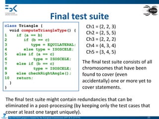 The FITTEST project is funded by the European Commission (FP7-ICT-257574) 	

Final	
  test	
  suite	
  
class Triangle {
void computeTriangleType() {
1 if (a == b)
2 if (b == c)
3 type = EQUILATERAL;
4 else type = ISOSCELE;
5 else if (a == c)
6 type = ISOSCELE;
7 else if (b == c)
8 type = ISOSCELE;
9 else checkRightAngle();
10 return;
}
}
Ch1	
  =	
  (2,	
  2,	
  3)	
  
Ch2	
  =	
  (2,	
  5,	
  5)	
  
Ch3	
  =	
  (2,	
  2,	
  2)	
  
Ch4	
  =	
  (4,	
  3,	
  4)	
  
Ch5	
  =	
  (3,	
  4,	
  5)	
  
The	
  ﬁnal	
  test	
  suite	
  consists	
  of	
  all	
  
chromosomes	
  that	
  have	
  been	
  
found	
  to	
  cover	
  (even	
  
accidentally)	
  one	
  or	
  more	
  yet	
  to	
  
cover	
  statements.	
  
The	
  ﬁnal	
  test	
  suite	
  might	
  contain	
  redundancies	
  that	
  can	
  be	
  
eliminated	
  in	
  a	
  post-­‐processing	
  (by	
  keeping	
  only	
  the	
  test	
  cases	
  that	
  
cover	
  at	
  least	
  one	
  target	
  uniquely).	
  
53	

 