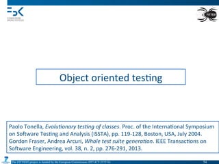 The FITTEST project is funded by the European Commission (FP7-ICT-257574) 	

Object	
  oriented	
  tes4ng	
  
Paolo	
  Tonella,	
  Evolu(onary	
  tes(ng	
  of	
  classes.	
  Proc.	
  of	
  the	
  Interna4onal	
  Symposium	
  
on	
  Somware	
  Tes4ng	
  and	
  Analysis	
  (ISSTA),	
  pp.	
  119-­‐128,	
  Boston,	
  USA,	
  July	
  2004.	
  
Gordon	
  Fraser,	
  Andrea	
  Arcuri,	
  Whole	
  test	
  suite	
  genera(on.	
  IEEE	
  Transac4ons	
  on	
  
Somware	
  Engineering,	
  vol.	
  38,	
  n.	
  2,	
  pp.	
  276-­‐291,	
  2013.	
  
54	

 