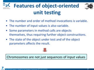 The FITTEST project is funded by the European Commission (FP7-ICT-257574) 	

Features	
  of	
  object-­‐oriented	
  	
  
unit	
  tes6ng	
  
•  The	
  number	
  and	
  order	
  of	
  method	
  invoca4ons	
  is	
  variable.	
  
•  The	
  number	
  of	
  input	
  values	
  is	
  also	
  variable.	
  
•  Some	
  parameters	
  in	
  method	
  calls	
  are	
  objects	
  
themselves,	
  thus	
  requiring	
  further	
  object	
  construc4ons.	
  
•  The	
  state	
  of	
  the	
  object	
  under	
  test	
  and	
  of	
  the	
  object	
  
parameters	
  aﬀects	
  the	
  result.	
  
Chromosomes	
  are	
  not	
  just	
  sequences	
  of	
  input	
  values	
  
57	

 