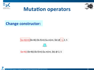 The FITTEST project is funded by the European Commission (FP7-ICT-257574) 	

Muta6on	
  operators	
  
Change	
  constructor:	
  
$a=A(int):$b=B():$b.f(int):$a.m(int,	
  $b)	
  @	
  -­‐1,	
  2,	
  5	
  
$a=A():$b=B():$b.f(int):$a.m(int,	
  $b)	
  @	
  2,	
  5	
  
62	

 
