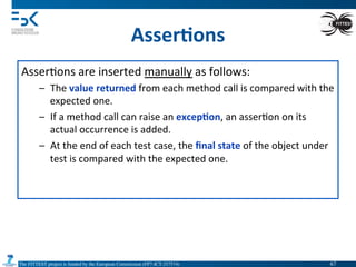 The FITTEST project is funded by the European Commission (FP7-ICT-257574) 	

Asser6ons	
  
Asser4ons	
  are	
  inserted	
  manually	
  as	
  follows:	
  
–  The	
  value	
  returned	
  from	
  each	
  method	
  call	
  is	
  compared	
  with	
  the	
  
expected	
  one.	
  
–  If	
  a	
  method	
  call	
  can	
  raise	
  an	
  excep6on,	
  an	
  asser4on	
  on	
  its	
  
actual	
  occurrence	
  is	
  added.	
  
–  At	
  the	
  end	
  of	
  each	
  test	
  case,	
  the	
  ﬁnal	
  state	
  of	
  the	
  object	
  under	
  
test	
  is	
  compared	
  with	
  the	
  expected	
  one.	
  
67	

 