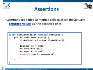 The FITTEST project is funded by the European Commission (FP7-ICT-257574) 	

Asser6ons	
  
Asser4ons	
  are	
  added	
  at	
  method	
  calls	
  to	
  check	
  the	
  actually	
  
returned	
  values	
  vs.	
  the	
  expected	
  ones.	
  
class TestLinkedList extends TestCase {
public void testCase1() {
LinkedList x0 = new LinkedList();
…
Integer x1 = null;
x0.addFirst(x1);
Integer x2 = null;
assertTrue(x0.remove(x2));
…
}
}
68	

 
