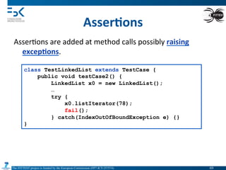 The FITTEST project is funded by the European Commission (FP7-ICT-257574) 	

Asser6ons	
  
Asser4ons	
  are	
  added	
  at	
  method	
  calls	
  possibly	
  raising	
  
excep6ons.	
  
class TestLinkedList extends TestCase {
public void testCase2() {
LinkedList x0 = new LinkedList();
…
try {
x0.listIterator(78);
fail();
} catch(IndexOutOfBoundException e) {}
}
69	

 