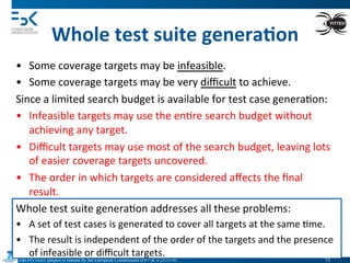 The FITTEST project is funded by the European Commission (FP7-ICT-257574) 	

Whole	
  test	
  suite	
  genera6on	
  
•  Some	
  coverage	
  targets	
  may	
  be	
  infeasible.	
  
•  Some	
  coverage	
  targets	
  may	
  be	
  very	
  diﬃcult	
  to	
  achieve.	
  
Since	
  a	
  limited	
  search	
  budget	
  is	
  available	
  for	
  test	
  case	
  genera4on:	
  
•  Infeasible	
  targets	
  may	
  use	
  the	
  en4re	
  search	
  budget	
  without	
  
achieving	
  any	
  target.	
  
•  Diﬃcult	
  targets	
  may	
  use	
  most	
  of	
  the	
  search	
  budget,	
  leaving	
  lots	
  
of	
  easier	
  coverage	
  targets	
  uncovered.	
  
•  The	
  order	
  in	
  which	
  targets	
  are	
  considered	
  aﬀects	
  the	
  ﬁnal	
  
result.	
  
Whole	
  test	
  suite	
  genera4on	
  addresses	
  all	
  these	
  problems:	
  
•  A	
  set	
  of	
  test	
  cases	
  is	
  generated	
  to	
  cover	
  all	
  targets	
  at	
  the	
  same	
  4me.	
  
•  The	
  result	
  is	
  independent	
  of	
  the	
  order	
  of	
  the	
  targets	
  and	
  the	
  presence	
  
of	
  infeasible	
  or	
  diﬃcult	
  targets.	
  
71	

 