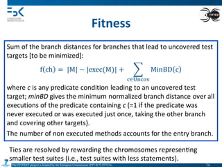 The FITTEST project is funded by the European Commission (FP7-ICT-257574) 	

Fitness	
  
Ties	
  are	
  resolved	
  by	
  rewarding	
  the	
  chromosomes	
  represen4ng	
  
smaller	
  test	
  suites	
  (i.e.,	
  test	
  suites	
  with	
  less	
  statements).	
  
74	

 