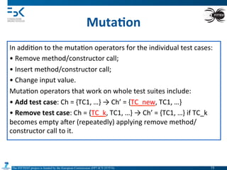The FITTEST project is funded by the European Commission (FP7-ICT-257574) 	

Muta6on	
  
In	
  addi4on	
  to	
  the	
  muta4on	
  operators	
  for	
  the	
  individual	
  test	
  cases:	
  
• 	
  Remove	
  method/constructor	
  call;	
  
• 	
  Insert	
  method/constructor	
  call;	
  
• 	
  Change	
  input	
  value.	
  
Muta4on	
  operators	
  that	
  work	
  on	
  whole	
  test	
  suites	
  include:	
  
• 	
  Add	
  test	
  case:	
  Ch	
  =	
  {TC1,	
  …}	
  →	
  Ch’	
  =	
  {TC_new,	
  TC1,	
  …}	
  
• 	
  Remove	
  test	
  case:	
  Ch	
  =	
  {TC_k,	
  TC1,	
  …}	
  →	
  Ch’	
  =	
  {TC1,	
  …}	
  if	
  TC_k	
  
becomes	
  empty	
  amer	
  (repeatedly)	
  applying	
  remove	
  method/
constructor	
  call	
  to	
  it.	
  
75	

 