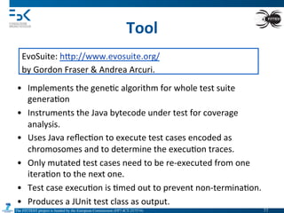 The FITTEST project is funded by the European Commission (FP7-ICT-257574) 	

Tool	
  
EvoSuite:	
  hVp://www.evosuite.org/	
  
by	
  Gordon	
  Fraser	
  &	
  Andrea	
  Arcuri.	
  
•  Implements	
  the	
  gene4c	
  algorithm	
  for	
  whole	
  test	
  suite	
  
genera4on	
  
•  Instruments	
  the	
  Java	
  bytecode	
  under	
  test	
  for	
  coverage	
  
analysis.	
  
•  Uses	
  Java	
  reﬂec4on	
  to	
  execute	
  test	
  cases	
  encoded	
  as	
  
chromosomes	
  and	
  to	
  determine	
  the	
  execu4on	
  traces.	
  
•  Only	
  mutated	
  test	
  cases	
  need	
  to	
  be	
  re-­‐executed	
  from	
  one	
  
itera4on	
  to	
  the	
  next	
  one.	
  
•  Test	
  case	
  execu4on	
  is	
  4med	
  out	
  to	
  prevent	
  non-­‐termina4on.	
  
•  Produces	
  a	
  JUnit	
  test	
  class	
  as	
  output.	
  
77	

 