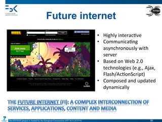 The FITTEST project is funded by the European Commission (FP7-ICT-257574) 	

Future internet
•  Highly	
  interac4ve	
  
•  Communica4ng	
  
asynchronously	
  with	
  
server	
  
•  Based	
  on	
  Web	
  2.0	
  
technologies	
  (e.g.,	
  Ajax,	
  
Flash/Ac4onScript)	
  
•  Composed	
  and	
  updated	
  
dynamically	
  
80	

 