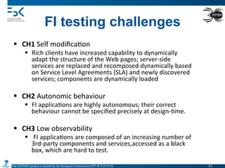The FITTEST project is funded by the European Commission (FP7-ICT-257574) 	

FI testing challenges
§  CH1	
  Self	
  modiﬁca4on	
  	
  
§  Rich	
  clients	
  have	
  increased	
  capability	
  to	
  dynamically	
  
adapt	
  the	
  structure	
  of	
  the	
  Web	
  pages;	
  server-­‐side	
  
services	
  are	
  replaced	
  and	
  recomposed	
  dynamically	
  based	
  
on	
  Service	
  Level	
  Agreements	
  (SLA)	
  and	
  newly	
  discovered	
  
services;	
  components	
  are	
  dynamically	
  loaded	
  
§  CH2	
  Autonomic	
  behaviour	
  
§  FI	
  applica4ons	
  are	
  highly	
  autonomous;	
  their	
  correct	
  
behaviour	
  cannot	
  be	
  speciﬁed	
  precisely	
  at	
  design-­‐4me.	
  
§  CH3	
  Low	
  observability	
  
§  	
  FI	
  applica4ons	
  are	
  composed	
  of	
  an	
  increasing	
  number	
  of	
  
3rd-­‐party	
  components	
  and	
  services,accessed	
  as	
  a	
  black	
  
box,	
  which	
  are	
  hard	
  to	
  test.	
  
81	

 