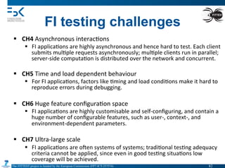 The FITTEST project is funded by the European Commission (FP7-ICT-257574) 	

§  CH4	
  Asynchronous	
  interac4ons	
  
§  FI	
  applica4ons	
  are	
  highly	
  asynchronous	
  and	
  hence	
  hard	
  to	
  test.	
  Each	
  client	
  
submits	
  mul4ple	
  requests	
  asynchronously;	
  mul4ple	
  clients	
  run	
  in	
  parallel;	
  
server-­‐side	
  computa4on	
  is	
  distributed	
  over	
  the	
  network	
  and	
  concurrent.	
  
§  CH5	
  Time	
  and	
  load	
  dependent	
  behaviour	
  
§  For	
  FI	
  applica4ons,	
  factors	
  like	
  4ming	
  and	
  load	
  condi4ons	
  make	
  it	
  hard	
  to	
  
reproduce	
  errors	
  during	
  debugging.	
  
§  CH6	
  Huge	
  feature	
  conﬁgura4on	
  space	
  
§  FI	
  applica4ons	
  are	
  highly	
  customisable	
  and	
  self-­‐conﬁguring,	
  and	
  contain	
  a	
  
huge	
  number	
  of	
  conﬁgurable	
  features,	
  such	
  as	
  user-­‐,	
  context-­‐,	
  and	
  
environment-­‐dependent	
  parameters.	
  
§  CH7	
  Ultra-­‐large	
  scale	
  	
  
§  FI	
  applica4ons	
  are	
  omen	
  systems	
  of	
  systems;	
  tradi4onal	
  tes4ng	
  adequacy	
  
criteria	
  cannot	
  be	
  applied,	
  since	
  even	
  in	
  good	
  tes4ng	
  situa4ons	
  low	
  
coverage	
  will	
  be	
  achieved.	
  
FI testing challenges
82	

 
