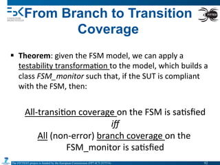 The FITTEST project is funded by the European Commission (FP7-ICT-257574) 	

From Branch to Transition
Coverage
§  Theorem:	
  given	
  the	
  FSM	
  model,	
  we	
  can	
  apply	
  a	
  
testability	
  transforma4on	
  to	
  the	
  model,	
  which	
  builds	
  a	
  
class	
  FSM_monitor	
  such	
  that,	
  if	
  the	
  SUT	
  is	
  compliant	
  
with	
  the	
  FSM,	
  then:	
  
All-­‐transi4on	
  coverage	
  on	
  the	
  FSM	
  is	
  sa4sﬁed	
  
iﬀ	
  
All	
  (non-­‐error)	
  branch	
  coverage	
  on	
  the	
  
FSM_monitor	
  is	
  sa4sﬁed	
  
92	

 