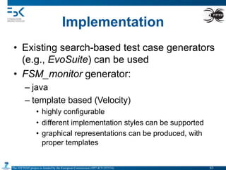 The FITTEST project is funded by the European Commission (FP7-ICT-257574) 	

Implementation
•  Existing search-based test case generators
(e.g., EvoSuite) can be used
•  FSM_monitor generator:
– java
– template based (Velocity)
•  highly configurable
•  different implementation styles can be supported
•  graphical representations can be produced, with
proper templates
93	

 
