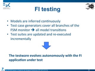 The FITTEST project is funded by the European Commission (FP7-ICT-257574) 	

FI testing
•  Models	
  are	
  inferred	
  con4nuously	
  
•  Test	
  case	
  generators	
  cover	
  all	
  branches	
  of	
  the	
  
FSM	
  monitor	
  è	
  all	
  model	
  transi4ons	
  
•  Test	
  suites	
  are	
  updated	
  and	
  re-­‐executed	
  
incrementally	
  
The	
  testware	
  evolves	
  autonomously	
  with	
  the	
  FI	
  
applica6on	
  under	
  test	
  
95	

 