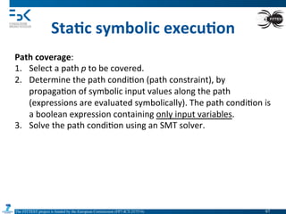 The FITTEST project is funded by the European Commission (FP7-ICT-257574) 	

Sta6c	
  symbolic	
  execu6on	
  
Path	
  coverage:	
  
1.  Select	
  a	
  path	
  p	
  to	
  be	
  covered.	
  
2.  Determine	
  the	
  path	
  condi4on	
  (path	
  constraint),	
  by	
  
propaga4on	
  of	
  symbolic	
  input	
  values	
  along	
  the	
  path	
  
(expressions	
  are	
  evaluated	
  symbolically).	
  The	
  path	
  condi4on	
  is	
  
a	
  boolean	
  expression	
  containing	
  only	
  input	
  variables.	
  
3.  Solve	
  the	
  path	
  condi4on	
  using	
  an	
  SMT	
  solver.	
  
97	

 