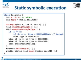 The FITTEST project is funded by the European Commission (FP7-ICT-257574) 	

Sta6c	
  symbolic	
  execu6on	
  
class Triangle {
int a, b, c; // sides
int type = NOT_A_TRIANGLE;
Triangle(int a, int b, int c) {…}
void checkRightAngle() {…}
void computeTriangleType() {
if (a == b)
if (b == c) type = EQUILATERAL; // target
else type = ISOSCELE;
else if (a == c) type = ISOSCELE;
else if (b == c) type = ISOSCELE;
else checkRightAngle();
}
boolean isTriangle() {…}
public static void main(String args[]) {…}
}
98	

 
